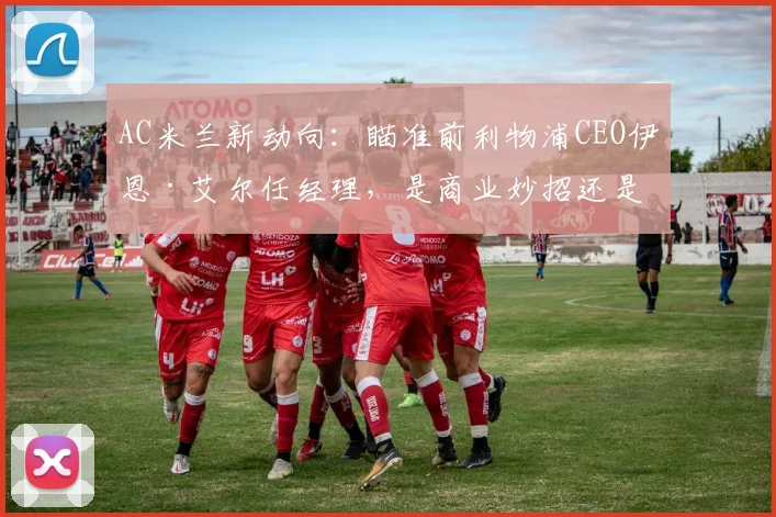 AC米兰新动向：瞄准前利物浦CEO伊恩·艾尔任经理，是商业妙招还是竞技补强？深度分析其红军履历与米兰前景