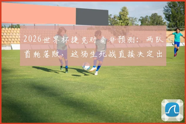 2026世界杯捷克对南非预测：两队首轮落败，这场生死战直接决定出线命运