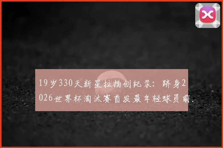 19岁330天新星拉扬创纪录：跻身2026世界杯淘汰赛首发最年轻球员前三，解析巴西未来之星崛起之路