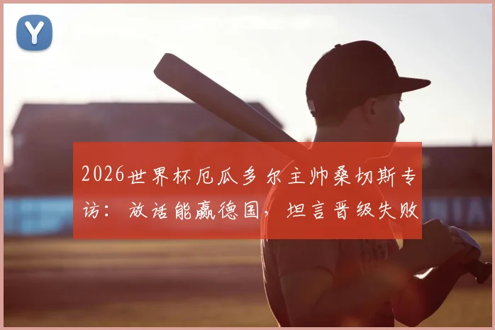 2026世界杯厄瓜多尔主帅桑切斯专访：放话能赢德国，坦言晋级失败将主动辞职，球队出线前景深度解读