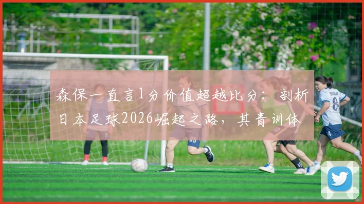 森保一直言1分价值超越比分：剖析日本足球2026崛起之路，其青训体系能给中国足球哪些实质借鉴？