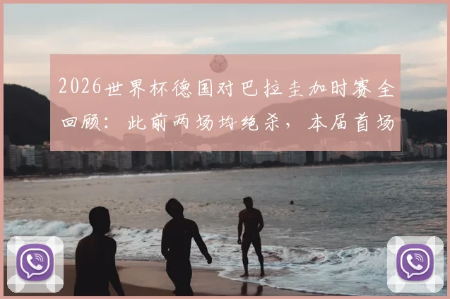 2026世界杯德国对巴拉圭加时赛全回顾：此前两场均绝杀，本届首场加时赛战况与技术统计深度解析