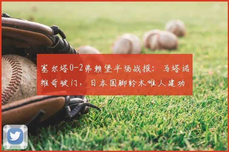 塞尔塔0-2弗赖堡半场战报：马塔诺维奇破门，日本国脚铃木唯人建功，2026欧联杯赛场再演逆转好戏？