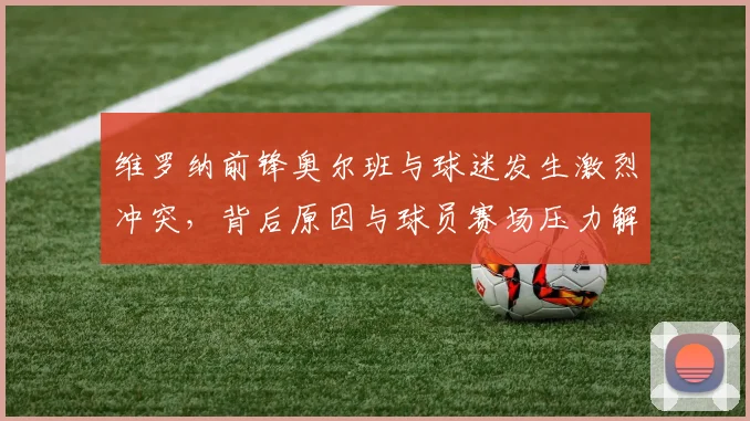 维罗纳前锋奥尔班与球迷发生激烈冲突,背后原因与球员赛场压力解析