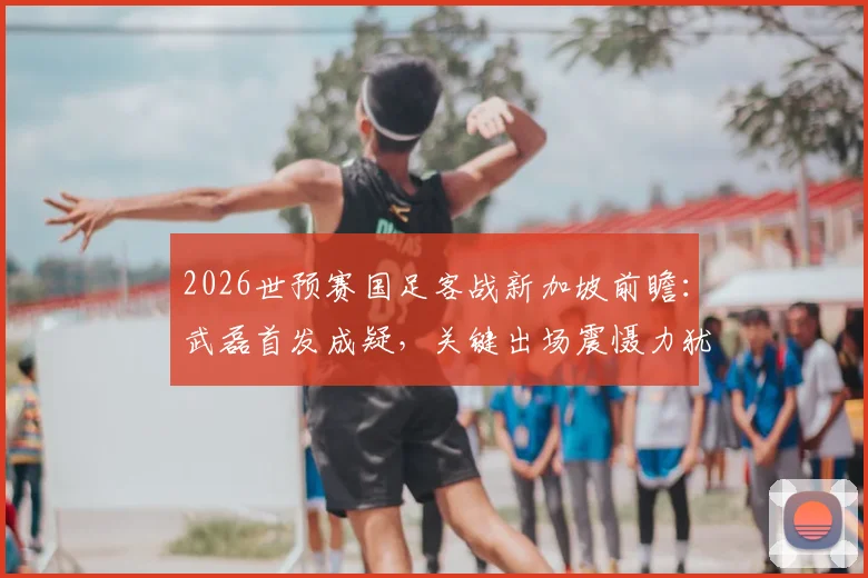 2026世预赛国足客战新加坡前瞻：武磊首发成疑，关键出场震慑力犹存，核心阵容深度解析