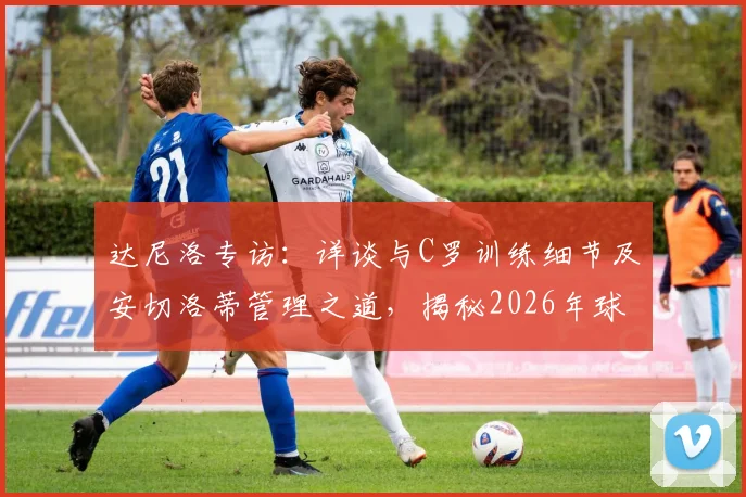 达尼洛专访：详谈与C罗训练细节及安切洛蒂管理之道，揭秘2026年球员心路历程与成长