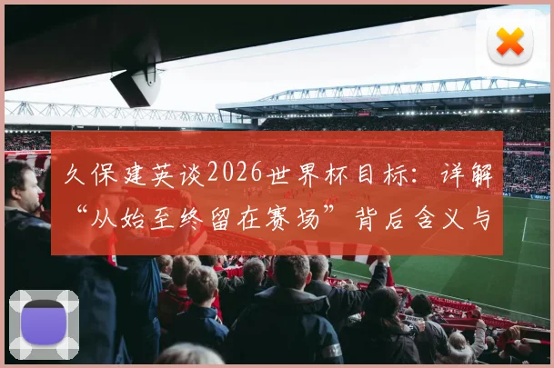 久保建英谈2026世界杯目标：详解“从始至终留在赛场”背后含义与备战计划