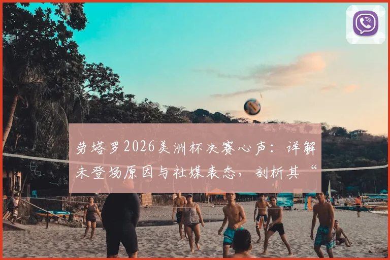 劳塔罗2026美洲杯决赛心声:详解未登场原因与社媒表态,剖析其“想帮球队但没如愿”的真实境遇