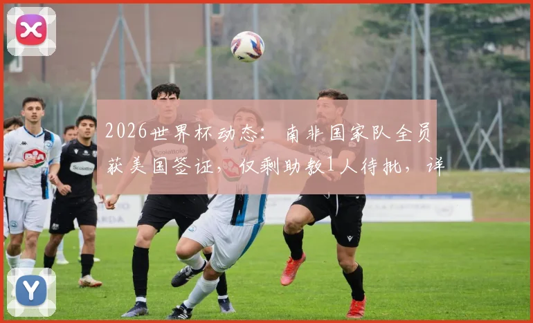 2026世界杯动态：南非国家队全员获美国签证，仅剩助教1人待批，详细签证流程解析