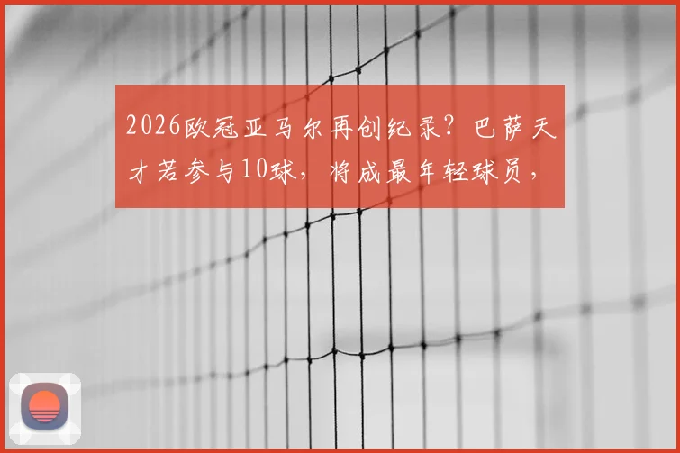 2026欧冠亚马尔再创纪录？巴萨天才若参与10球，将成最年轻球员，未来身价引热议