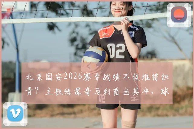 北京国安2026赛季战绩不佳谁将担责？主教练蒙哥马利首当其冲，球队面临换帅与调整关键节点