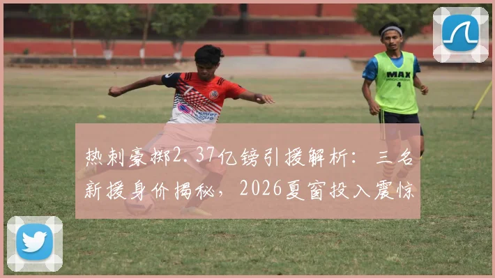 热刺豪掷2.37亿镑引援解析：三名新援身价揭秘，2026夏窗投入震惊英超