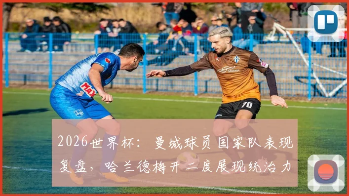 2026世界杯：曼城球员国家队表现复盘，哈兰德梅开二度展现统治力，塞梅尼奥表现平平