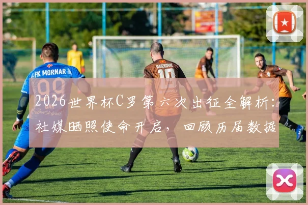 2026世界杯C罗第六次出征全解析：社媒晒照使命开启，回顾历届数据与2026前景展望
