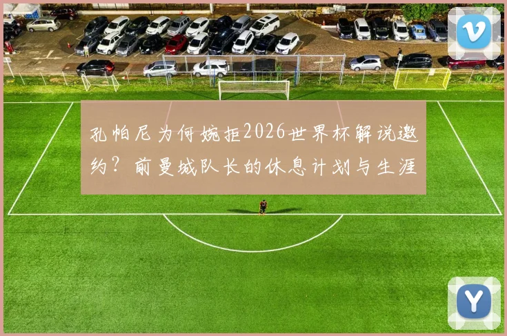 孔帕尼为何婉拒2026世界杯解说邀约？前曼城队长的休息计划与生涯抉择解读