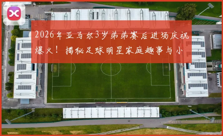 2026年亚马尔3岁弟弟赛后进场庆祝爆火！揭秘足球明星家庭趣事与小球员成长环境