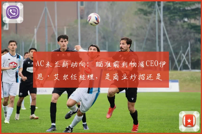 AC米兰新动向:瞄准前利物浦CEO伊恩·艾尔任经理,是商业妙招还是竞技补强?深度分析其红军履历与米兰前景