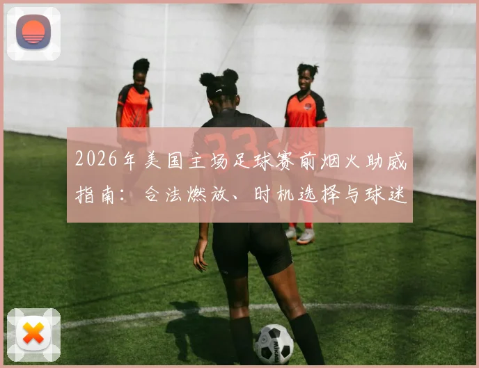 2026年美国主场足球赛前烟火助威指南：合法燃放、时机选择与球迷文化深度解读