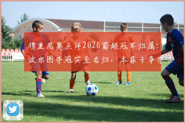 穆里尼奥点评2026葡超冠军归属：波尔图夺冠实至名归，本菲卡争夺亚军需看运气