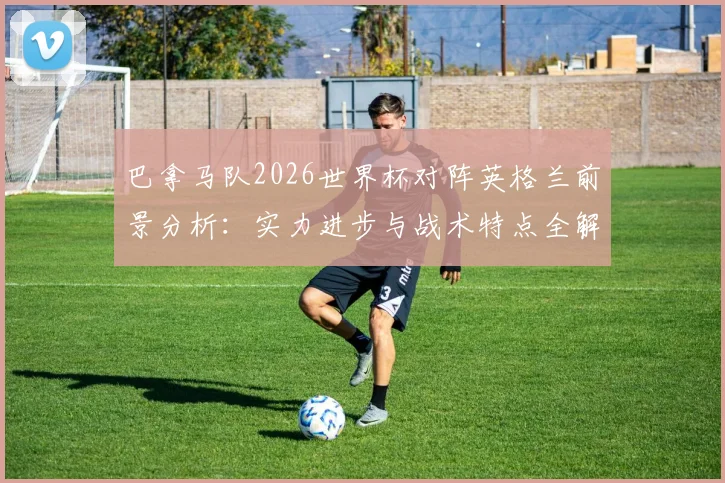 巴拿马队2026世界杯对阵英格兰前景分析：实力进步与战术特点全解析，能否掌控局面创造奇迹？
