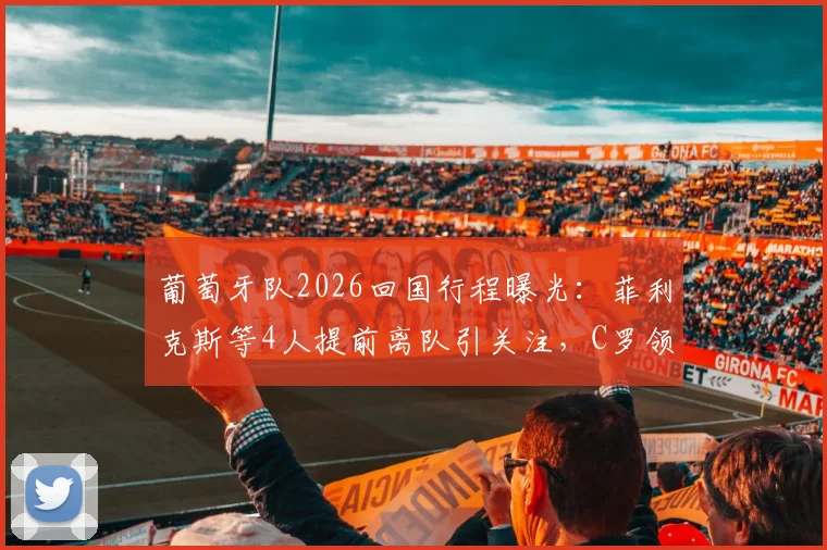 葡萄牙队2026回国行程曝光：菲利克斯等4人提前离队引关注，C罗领衔大部队今日抵达
