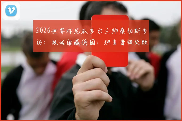 2026世界杯厄瓜多尔主帅桑切斯专访：放话能赢德国，坦言晋级失败将主动辞职，球队出线前景深度解读