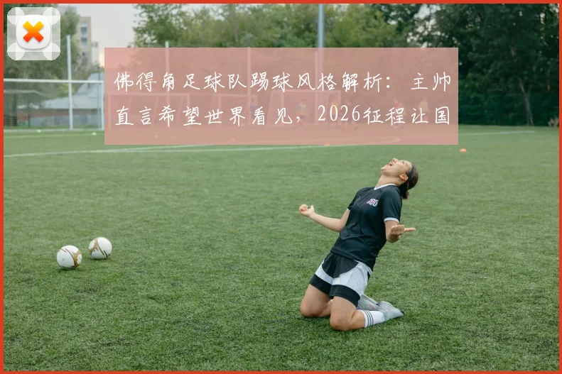 佛得角足球队踢球风格解析：主帅直言希望世界看见，2026征程让国民无比自豪背后原因
