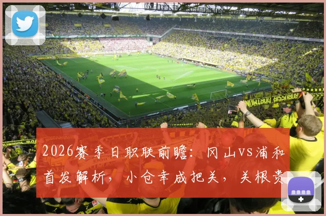 2026赛季日职联前瞻：冈山vs浦和首发解析，小仓幸成把关，关根贵大、中岛翔哉关键位置解读