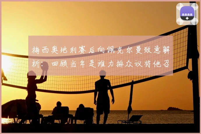 梅西奥地利赛后向佩克尔曼致意解析：回顾当年是谁力排众议将他召入阿根廷国家队，揭秘师徒情谊