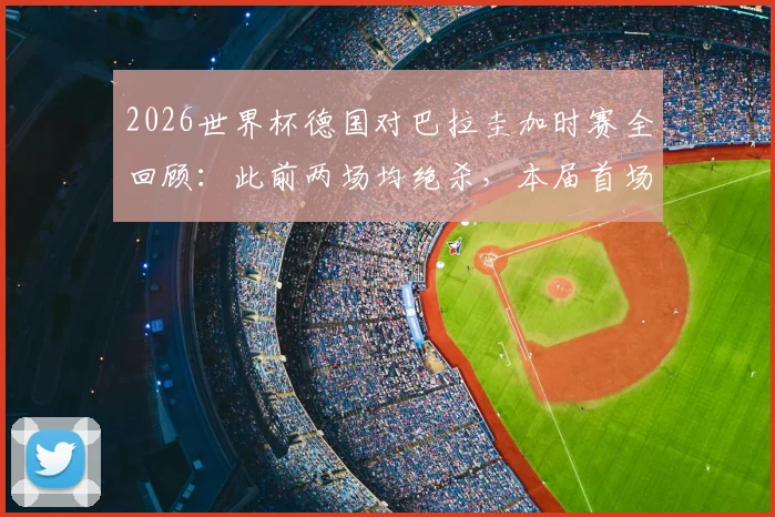 2026世界杯德国对巴拉圭加时赛全回顾:此前两场均绝杀,本届首场加时赛战况与技术统计深度解析