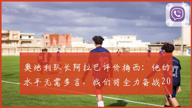 奥地利队长阿拉巴评价梅西：他的水平无需多言，我们将全力备战2026世界杯对阵阿根廷