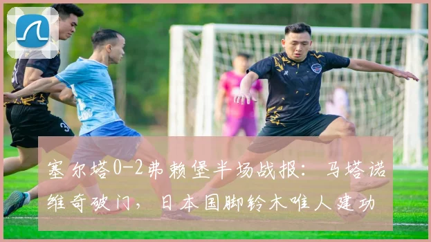 塞尔塔0-2弗赖堡半场战报:马塔诺维奇破门,日本国脚铃木唯人建功,2026欧联杯赛场再演逆转好戏?