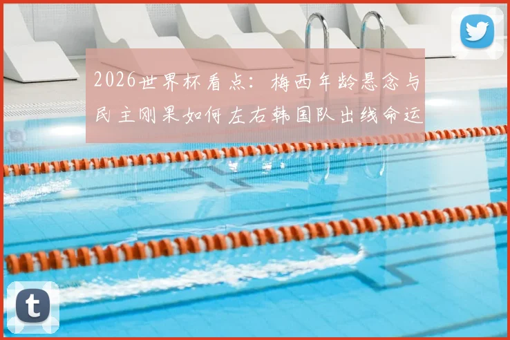 2026世界杯看点：梅西年龄悬念与民主刚果如何左右韩国队出线命运
