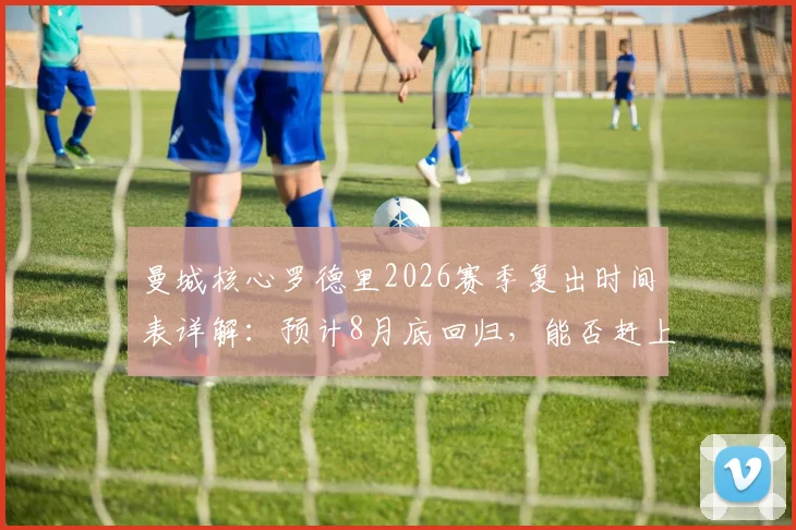 曼城核心罗德里2026赛季复出时间表详解:预计8月底回归,能否赶上社区盾杯成关键