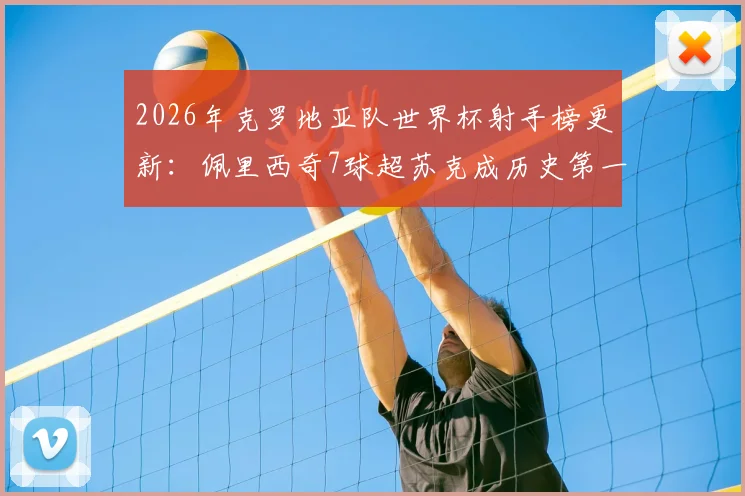 2026年克罗地亚队世界杯射手榜更新:佩里西奇7球超苏克成历史第一,附国家队生涯全数据对比分析