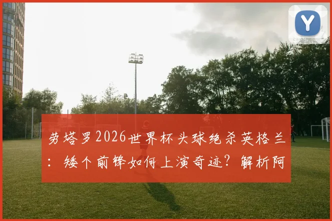 劳塔罗2026世界杯头球绝杀英格兰：矮个前锋如何上演奇迹？解析阿根廷神锋的制胜一击
