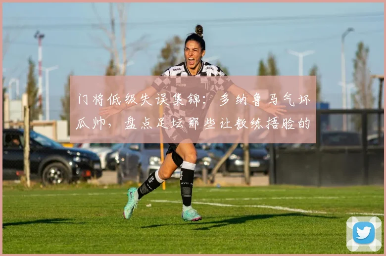 门将低级失误集锦：多纳鲁马气坏瓜帅，盘点足坛那些让教练捂脸的瞬间2026