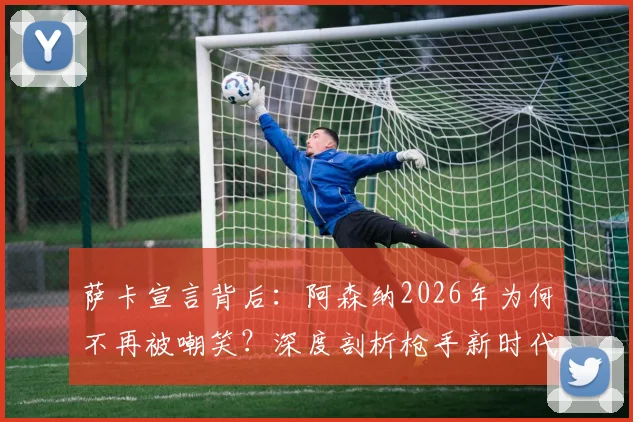 萨卡宣言背后：阿森纳2026年为何不再被嘲笑？深度剖析枪手新时代的三大支柱