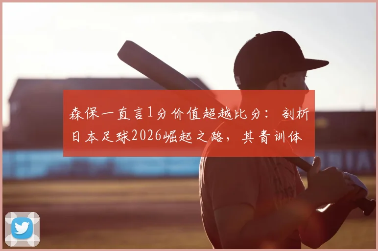 森保一直言1分价值超越比分：剖析日本足球2026崛起之路，其青训体系能给中国足球哪些实质借鉴？