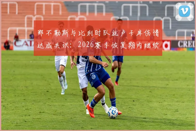 那不勒斯与比利时队就卢卡库伤情达成共识：2026赛季恢复期内继续留比利时治疗，队医解读康复方案分歧始末
