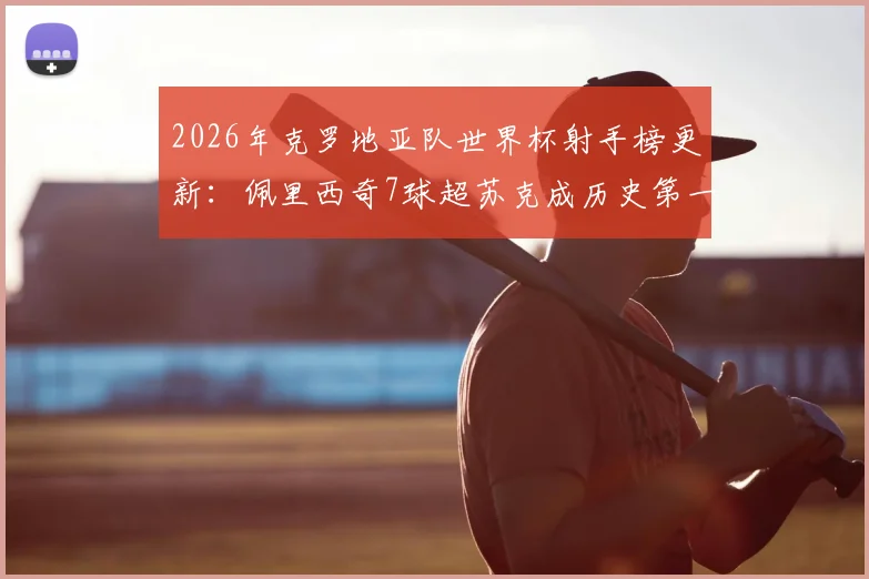 2026年克罗地亚队世界杯射手榜更新：佩里西奇7球超苏克成历史第一，附国家队生涯全数据对比分析