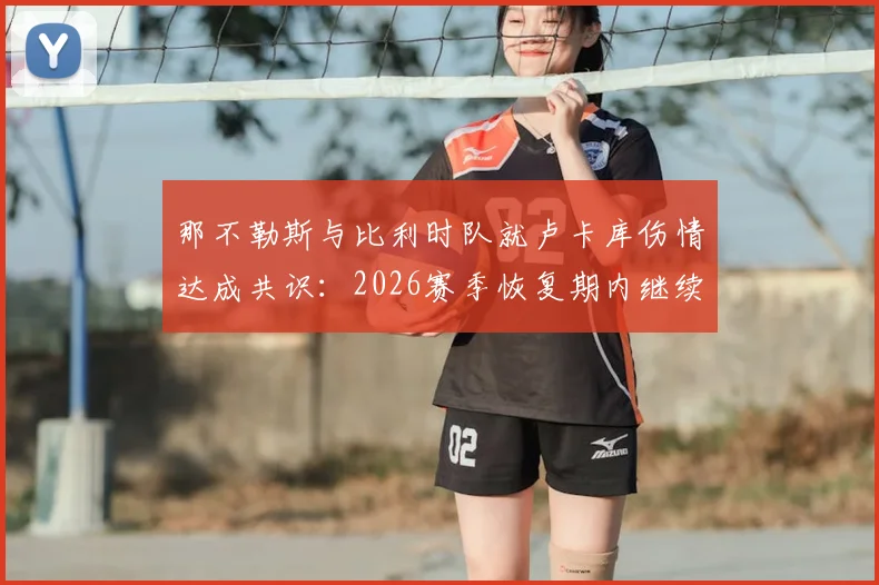 那不勒斯与比利时队就卢卡库伤情达成共识:2026赛季恢复期内继续留比利时治疗,队医解读康复方案分歧始末
