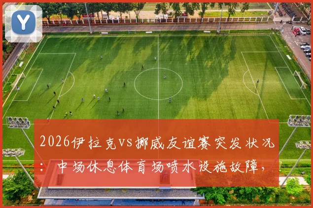 2026伊拉克vs挪威友谊赛突发状况：中场休息体育场喷水设施故障，场地喷出泥浆事件全记录