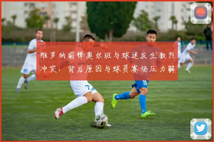 维罗纳前锋奥尔班与球迷发生激烈冲突，背后原因与球员赛场压力解析