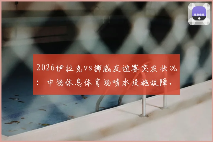 2026伊拉克vs挪威友谊赛突发状况：中场休息体育场喷水设施故障，场地喷出泥浆事件全记录