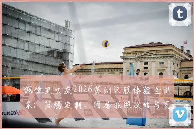 佩德里女友2026苏州汉服体验全记录：苏绣定制、团扇拍照攻略与同款地点推荐