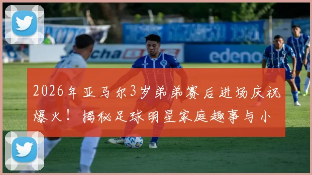 2026年亚马尔3岁弟弟赛后进场庆祝爆火！揭秘足球明星家庭趣事与小球员成长环境