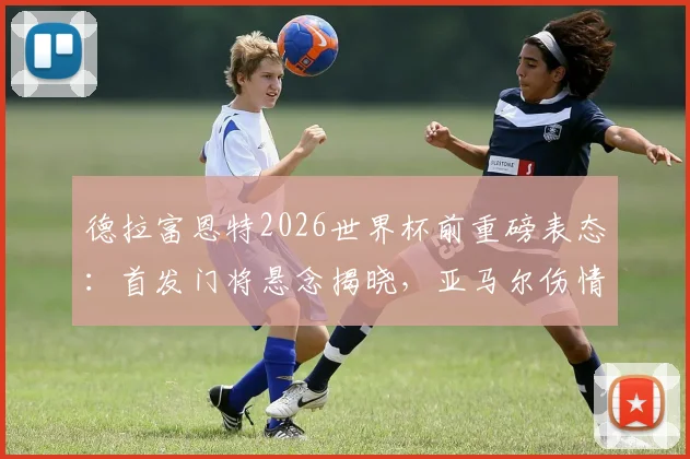 德拉富恩特2026世界杯前重磅表态：首发门将悬念揭晓，亚马尔伤情恢复成关键看点