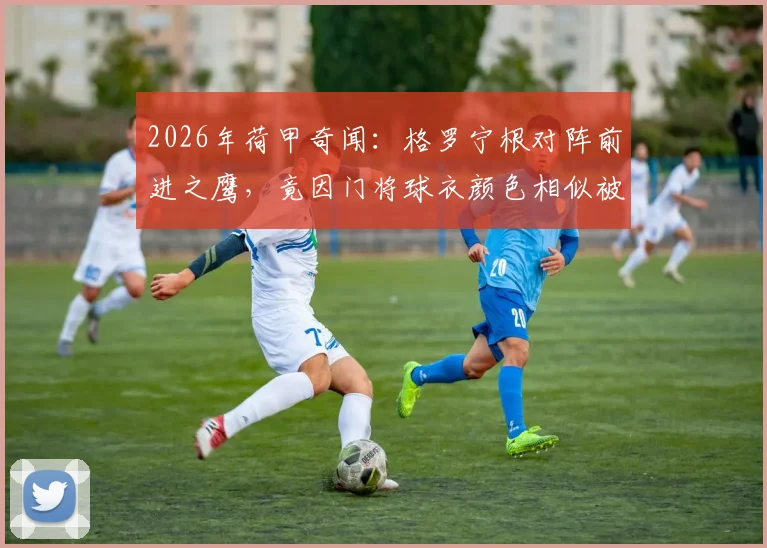 2026年荷甲奇闻：格罗宁根对阵前进之鹰，竟因门将球衣颜色相似被迫推迟10分钟开球