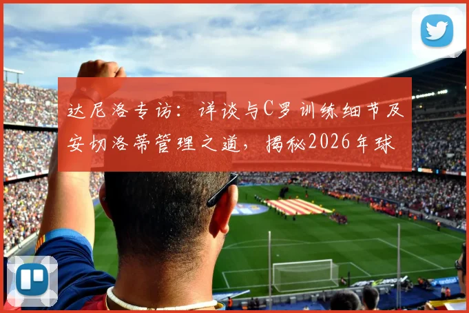 达尼洛专访：详谈与C罗训练细节及安切洛蒂管理之道，揭秘2026年球员心路历程与成长
